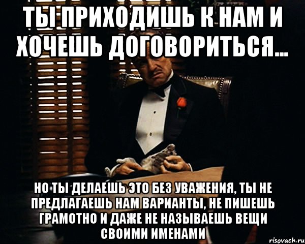 ты приходишь к нам и хочешь договориться... но ты делаешь это без уважения, ты не предлагаешь нам варианты, не пишешь грамотно и даже не называешь вещи своими именами, Мем Дон Вито Корлеоне