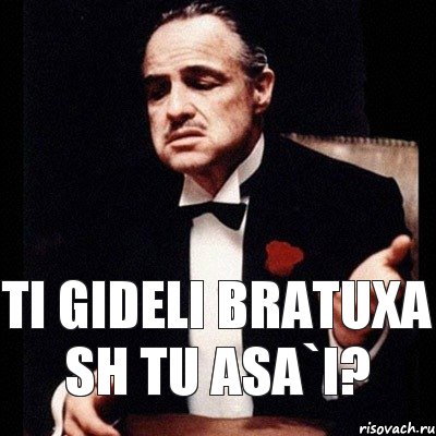 ti gideli bratuxa sh tu asa`i?