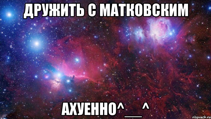 дружить с матковским ахуенно^__^