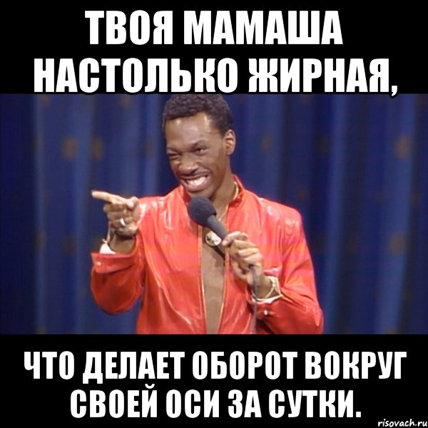 твоя мамаша настолько жирная, что делает оборот вокруг своей оси за сутки.