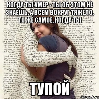 когда ты умер - ты об этом не знаешь, а всем вокруг тяжело. то же самое, когда ты тупой