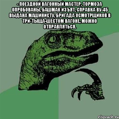 - поездной вагонный мастер, тормоза опробованы, башмак изъят, справка ву-45 выдана машинисту, бригада осмотрщиков в три-тыща-шестом вагоне, можно отправляться. , Мем Филосораптор