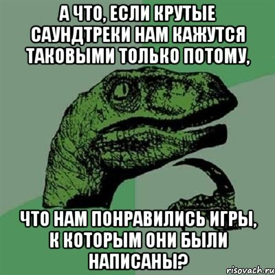 а что, если крутые саундтреки нам кажутся таковыми только потому, что нам понравились игры, к которым они были написаны?, Мем Филосораптор