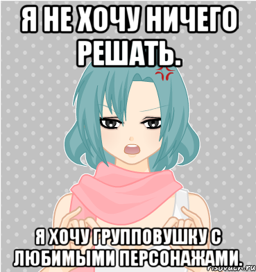 я не хочу ничего решать. я хочу групповушку с любимыми персонажами.