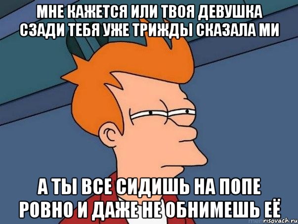 мне кажется или твоя девушка сзади тебя уже трижды сказала ми а ты все сидишь на попе ровно и даже не обнимешь её, Мем  Фрай (мне кажется или)