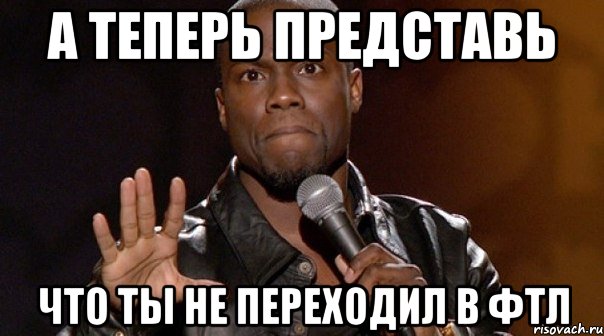 а теперь представь что ты не переходил в фтл