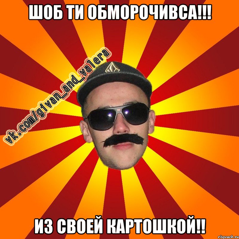 шоб ти обморочивса!!! из своей картошкой!!