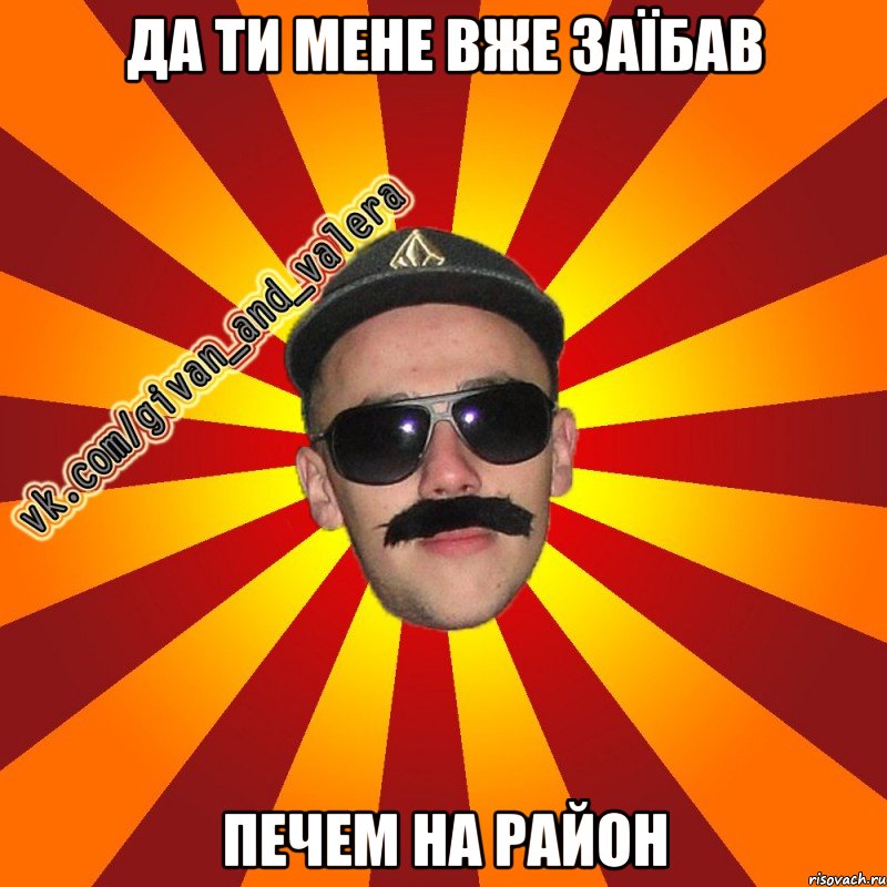 да ти мене вже заїбав печем на район
