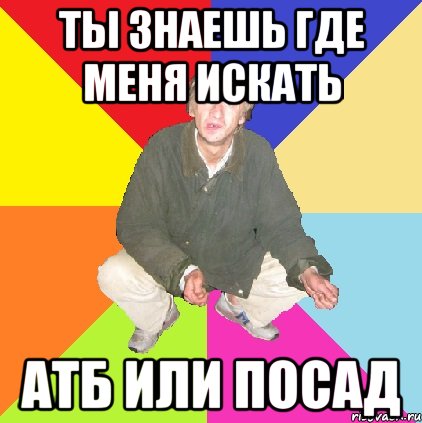 ты знаешь где меня искать атб или посад
