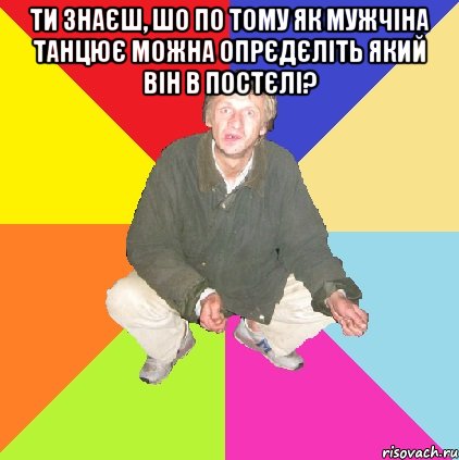 ти знаєш, шо по тому як мужчіна танцює можна опрєдєліть який він в постєлі? 