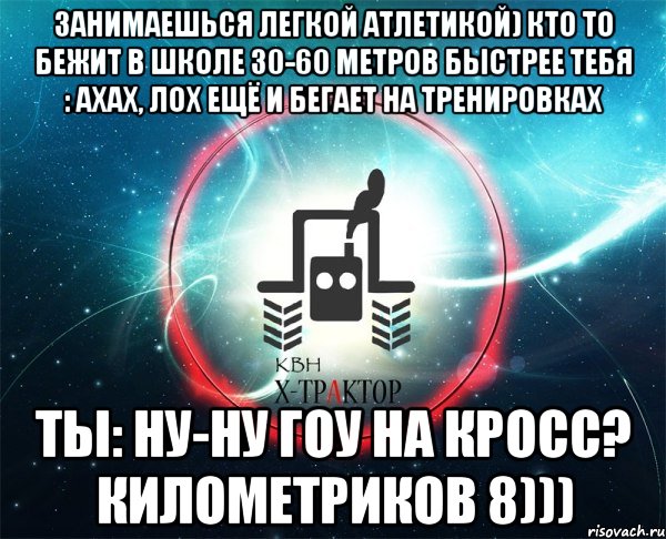 занимаешься легкой атлетикой) кто то бежит в школе 30-60 метров быстрее тебя : ахах, лох ещё и бегает на тренировках ты: ну-ну гоу на кросс? километриков 8)))