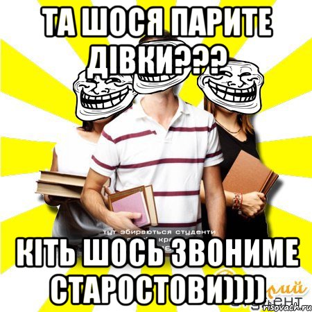 та шося парите дівки??? кіть шось звониме старостови))))