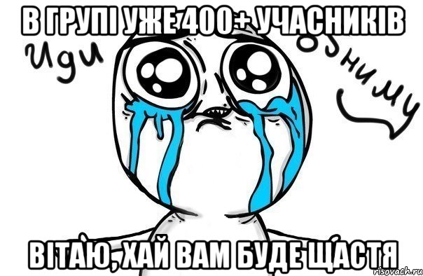 в групі уже 400+ учасників вітаю, хай вам буде щастя, Мем Иди обниму