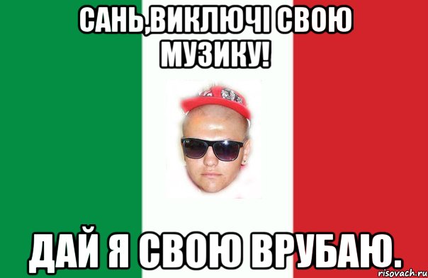 сань,виключі свою музику! дай я свою врубаю.