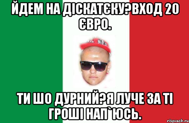 йдем на діскатєку?вход 20 євро. ти шо дурний?я луче за ті гроші нап`юсь.
