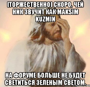 [торжественно] скоро, чей ник звучит как maksim kuzmin на форуме больше не будет светиться зеленым светом.