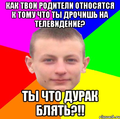 как твои родители относятся к тому что ты дрочишь на телевидение? ты что дурак блять?!!