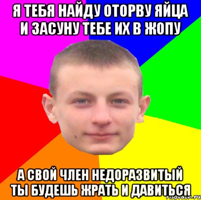 я тебя найду оторву яйца и засуну тебе их в жопу а свой член недоразвитый ты будешь жрать и давиться
