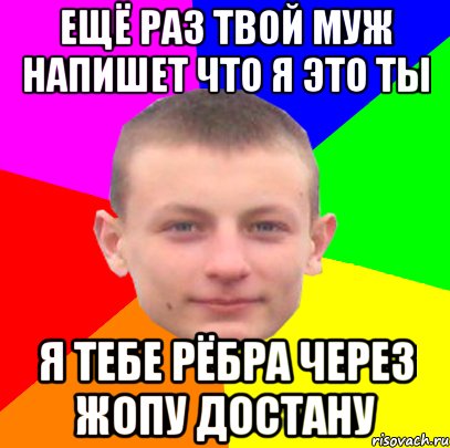 ещё раз твой муж напишет что я это ты я тебе рёбра через жопу достану