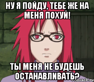 ну я пойду, тебе же на меня похуй! ты меня не будешь останавливать?