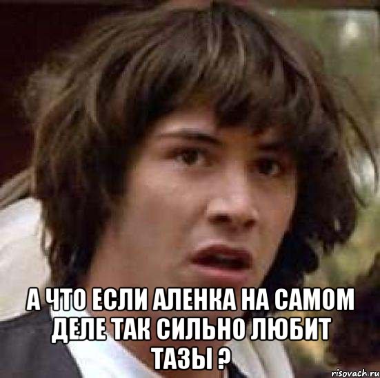  а что если аленка на самом деле так сильно любит тазы ?, Мем А что если (Киану Ривз)