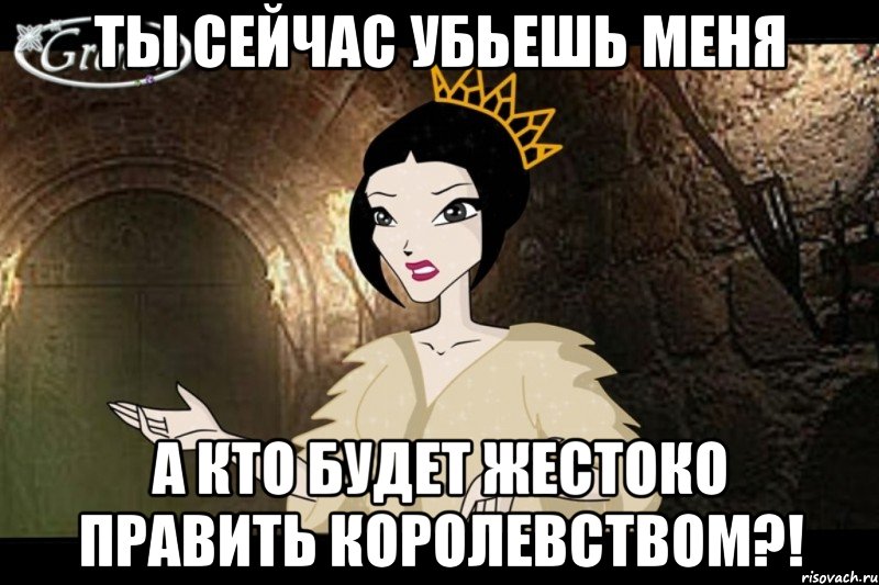 ты сейчас убьешь меня а кто будет жестоко править королевством?!