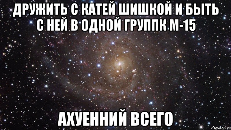 дружить с катей шишкой и быть с ней в одной группк м-15 ахуенний всего, Мем  Космос (офигенно)