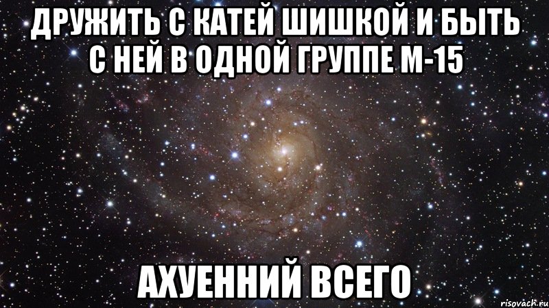 дружить с катей шишкой и быть с ней в одной группе м-15 ахуенний всего, Мем  Космос (офигенно)