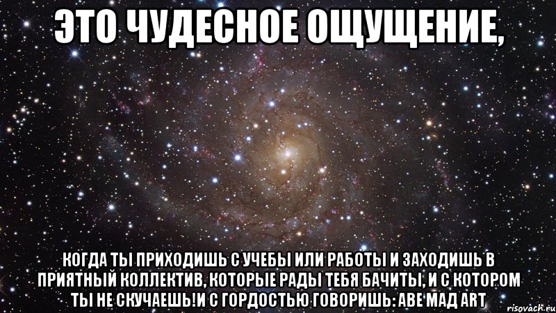 это чудесное ощущение, когда ты приходишь с учебы или работы и заходишь в приятный коллектив, которые рады тебя бачиты, и с котором ты не скучаешь!и с гордостью говоришь: аве мад art, Мем  Космос (офигенно)