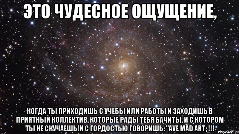 это чудесное ощущение, когда ты приходишь с учебы или работы и заходишь в приятный коллектив, которые рады тебя бачиты, и с котором ты не скучаешь!и с гордостью говоришь: "ave mad art; !!!, Мем  Космос (офигенно)