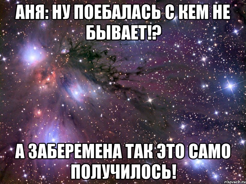 аня: ну поебалась с кем не бывает!? а заберемена так это само получилось!, Мем Космос