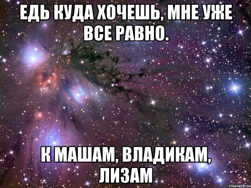 едь куда хочешь, мне уже все равно. к машам, владикам, лизам, Мем Космос