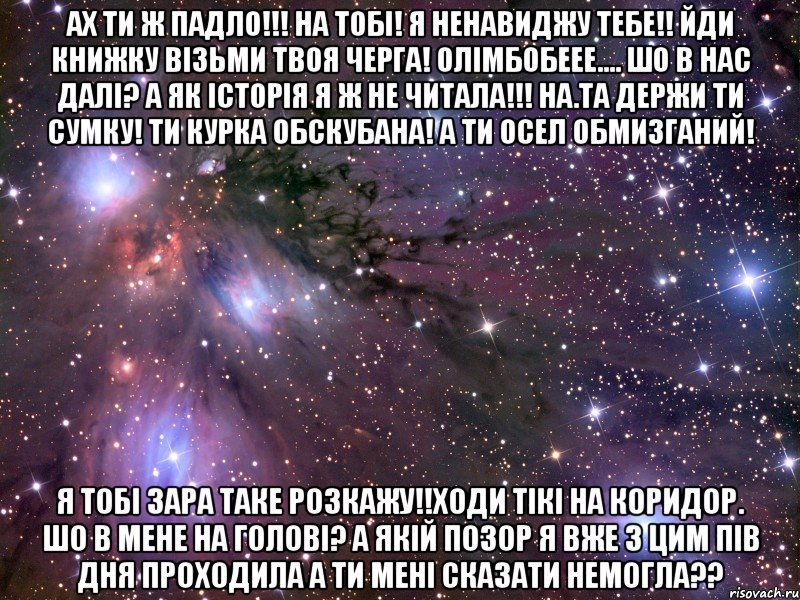 ах ти ж падло!!! на тобі! я ненавиджу тебе!! йди книжку візьми твоя черга! олімбобеее.... шо в нас далі? а як історія я ж не читала!!! на.та держи ти сумку! ти курка обскубана! а ти осел обмизганий! я тобі зара таке розкажу!!ходи тікі на коридор. шо в мене на голові? а якій позор я вже з цим пів дня проходила а ти мені сказати немогла??, Мем Космос