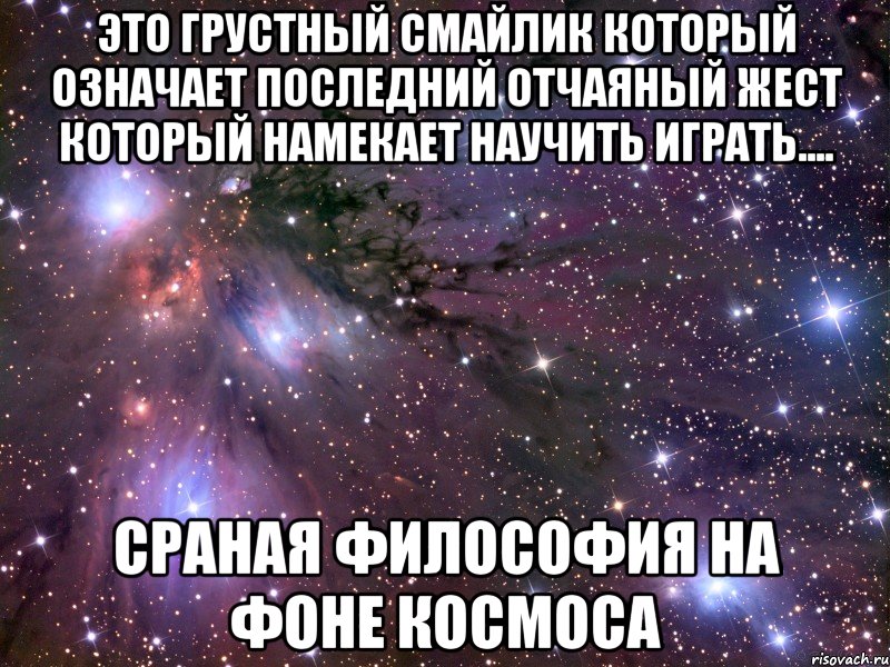 это грустный смайлик который означает последний отчаяный жест который намекает научить играть.... сраная философия на фоне космоса, Мем Космос