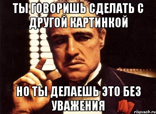 ты говоришь сделать с другой картинкой но ты делаешь это без уважения, Мем крестный отец