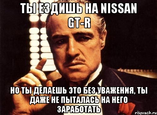 ты ездишь на nissan gt-r но ты делаешь это без уважения, ты даже не пыталась на него заработать, Мем крестный отец