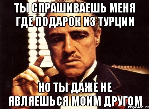 ты спрашиваешь меня где подарок из турции но ты даже не являешься моим другом, Мем крестный отец