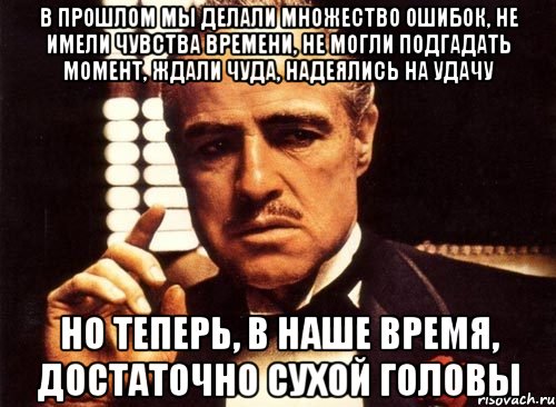 в прошлом мы делали множество ошибок, не имели чувства времени, не могли подгадать момент, ждали чуда, надеялись на удачу но теперь, в наше время, достаточно сухой головы, Мем крестный отец