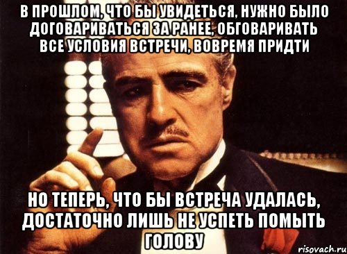 в прошлом, что бы увидеться, нужно было договариваться за ранее, обговаривать все условия встречи, вовремя придти но теперь, что бы встреча удалась, достаточно лишь не успеть помыть голову, Мем крестный отец