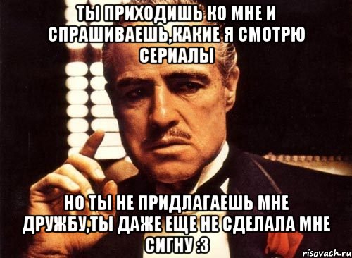 ты приходишь ко мне и спрашиваешь,какие я смотрю сериалы но ты не придлагаешь мне дружбу,ты даже еще не сделала мне сигну :3, Мем крестный отец