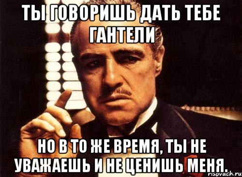 ты говоришь дать тебе гантели но в то же время, ты не уважаешь и не ценишь меня., Мем крестный отец