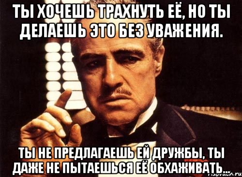 ты хочешь трахнуть её, но ты делаешь это без уважения. ты не предлагаешь ей дружбы, ты даже не пытаешься её обхаживать..., Мем крестный отец