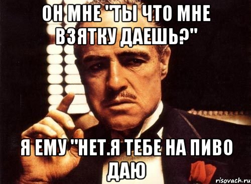 он мне "ты что мне взятку даешь?" я ему "нет.я тебе на пиво даю, Мем крестный отец