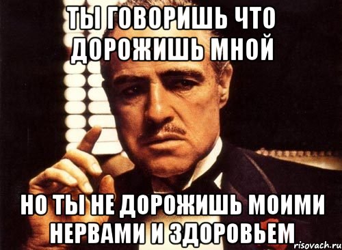 ты говоришь что дорожишь мной но ты не дорожишь моими нервами и здоровьем, Мем крестный отец