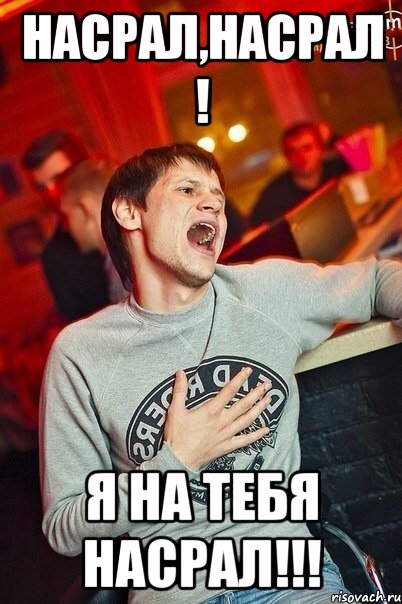 насрал,насрал ! я на тебя насрал!!!