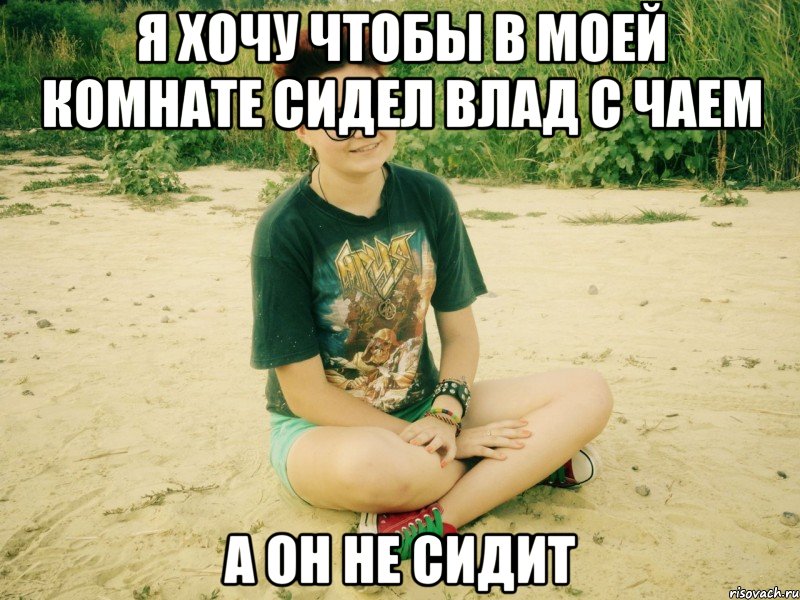 я хочу чтобы в моей комнате сидел влад с чаем а он не сидит