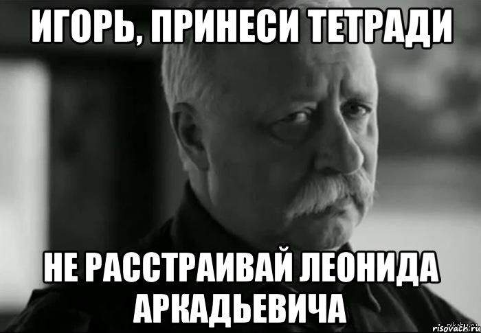 игорь, принеси тетради не расстраивай леонида аркадьевича, Мем Не расстраивай Леонида Аркадьевича