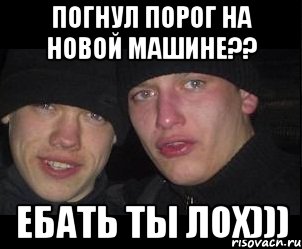 погнул порог на новой машине?? ебать ты лох)))