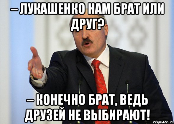 – лукашенко нам брат или друг? – конечно брат, ведь друзей не выбирают!