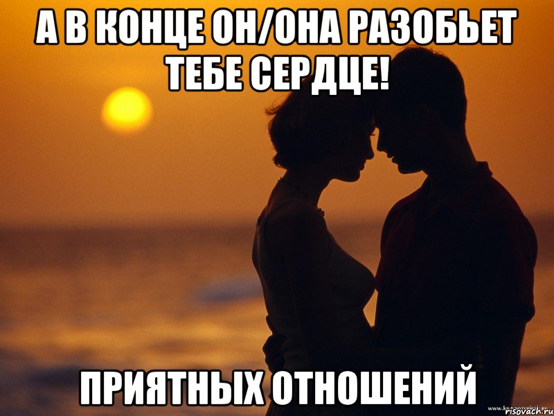 а в конце он/она разобьет тебе сердце! приятных отношений